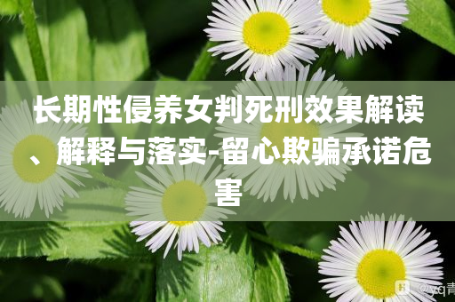 長期性侵養(yǎng)女判死刑效果解讀、解釋與落實(shí)-留心欺騙承諾危害