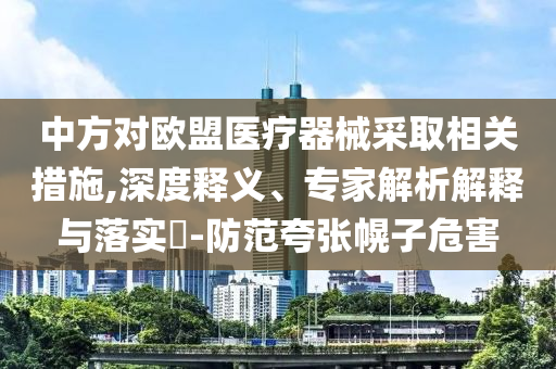 中方對(duì)歐盟醫(yī)療器械采取相關(guān)措施,深度釋義、專家解析解釋與落實(shí)?-防范夸張幌子危害