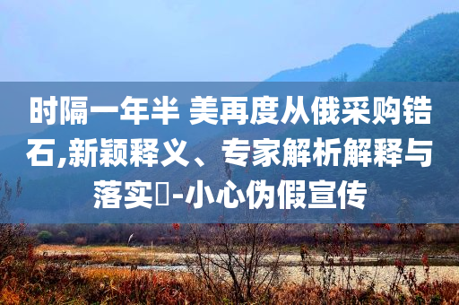 時隔一年半 美再度從俄采購鋯石,新穎釋義、專家解析解釋與落實?-小心偽假宣傳