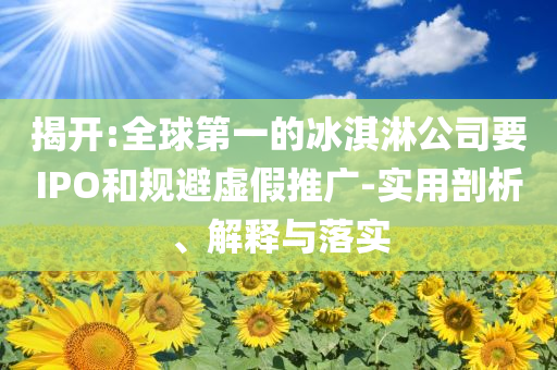 揭開:全球第一的冰淇淋公司要IPO和規(guī)避虛假推廣-實用剖析、解釋與落實