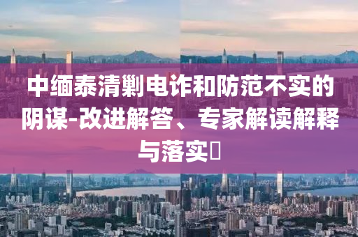 中緬泰清剿電詐和防范不實的陰謀-改進解答、專家解讀解釋與落實?