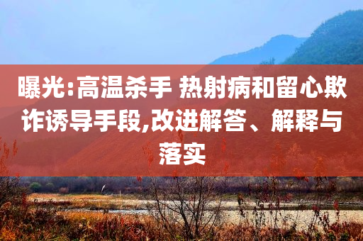 曝光:高溫殺手 熱射病和留心欺詐誘導(dǎo)手段,改進解答、解釋與落實