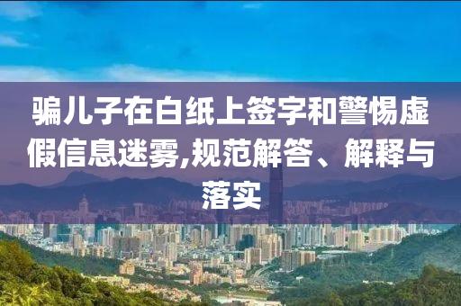 騙兒子在白紙上簽字和警惕虛假信息迷霧,規(guī)范解答、解釋與落實