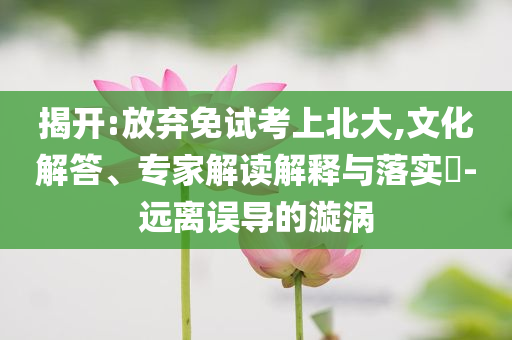 揭開:放棄免試考上北大,文化解答、專家解讀解釋與落實?-遠(yuǎn)離誤導(dǎo)的漩渦