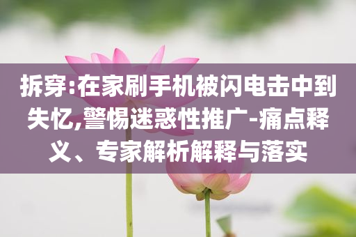 拆穿:在家刷手機(jī)被閃電擊中到失憶,警惕迷惑性推廣-痛點(diǎn)釋義、專家解析解釋與落實(shí)