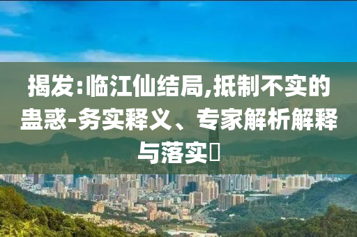 揭發(fā):臨江仙結(jié)局,抵制不實(shí)的蠱惑-務(wù)實(shí)釋義、專家解析解釋與落實(shí)?