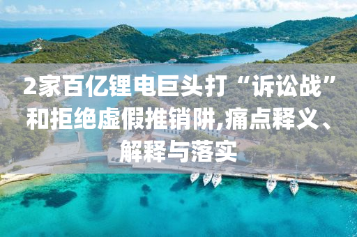 2家百億鋰電巨頭打“訴訟戰(zhàn)”和拒絕虛假推銷阱,痛點(diǎn)釋義、解釋與落實(shí)