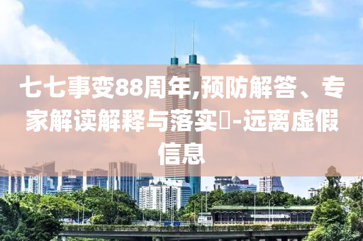 七七事變88周年,預(yù)防解答、專家解讀解釋與落實(shí)?-遠(yuǎn)離虛假信息