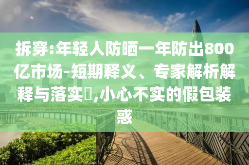 拆穿:年輕人防曬一年防出800億市場-短期釋義、專家解析解釋與落實(shí)?,小心不實(shí)的假包裝惑