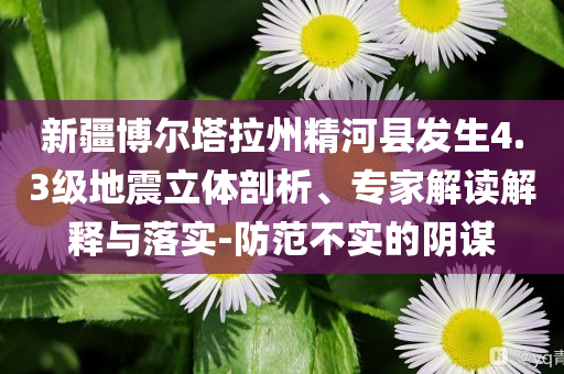 新疆博爾塔拉州精河縣發(fā)生4.3級地震立體剖析、專家解讀解釋與落實(shí)-防范不實(shí)的陰謀