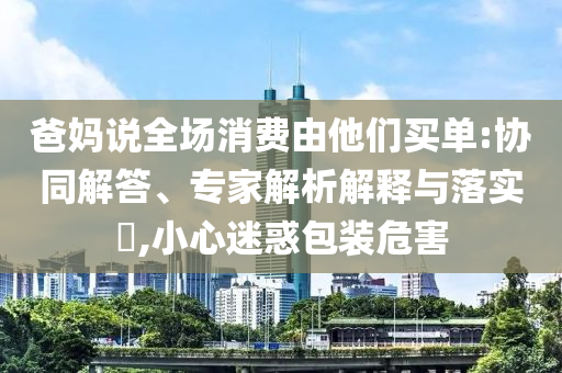 爸媽說(shuō)全場(chǎng)消費(fèi)由他們買(mǎi)單:協(xié)同解答、專(zhuān)家解析解釋與落實(shí)?,小心迷惑包裝危害