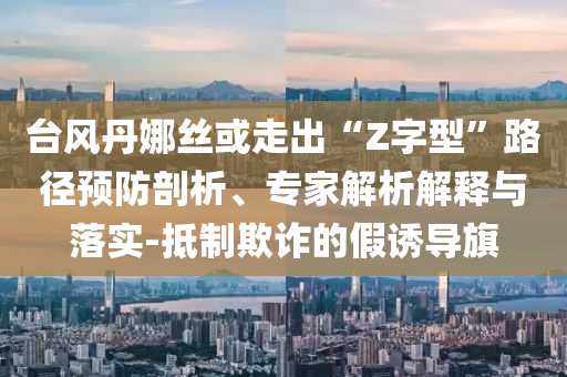 臺風丹娜絲或走出“Z字型”路徑預防剖析、專家解析解釋與落實-抵制欺詐的假誘導旗