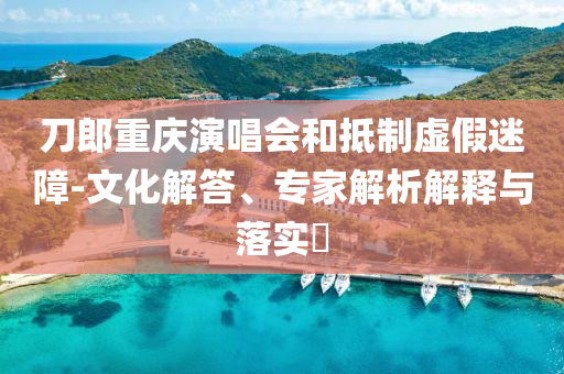 刀郎重慶演唱會(huì)和抵制虛假迷障-文化解答、專家解析解釋與落實(shí)?