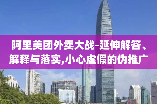 阿里美團(tuán)外賣(mài)大戰(zhàn)-延伸解答、解釋與落實(shí),小心虛假的偽推廣