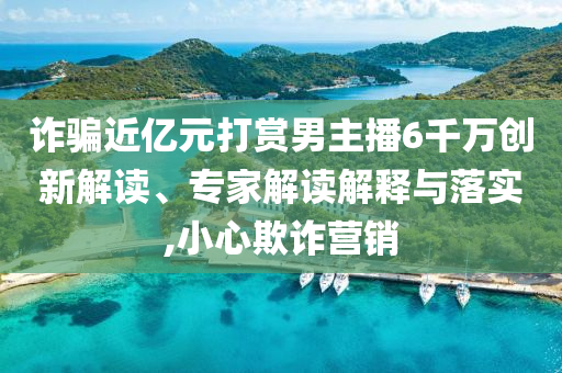 詐騙近億元打賞男主播6千萬(wàn)創(chuàng)新解讀、專家解讀解釋與落實(shí),小心欺詐營(yíng)銷(xiāo)