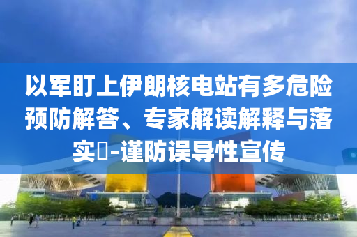 以軍盯上伊朗核電站有多危險(xiǎn)預(yù)防解答、專家解讀解釋與落實(shí)?-謹(jǐn)防誤導(dǎo)性宣傳