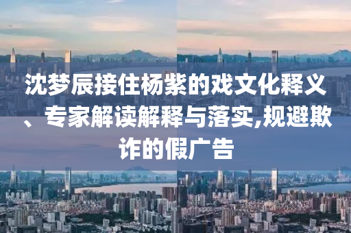沈夢(mèng)辰接住楊紫的戲文化釋義、專家解讀解釋與落實(shí),規(guī)避欺詐的假?gòu)V告