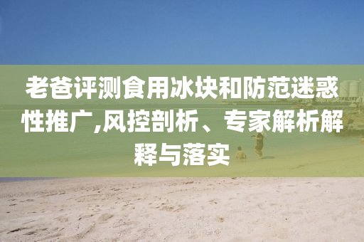 老爸評(píng)測(cè)食用冰塊和防范迷惑性推廣,風(fēng)控剖析、專家解析解釋與落實(shí)