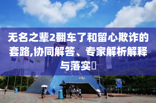 無(wú)名之輩2翻車(chē)了和留心欺詐的套路,協(xié)同解答、專(zhuān)家解析解釋與落實(shí)?