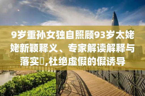 9歲重孫女獨(dú)自照顧93歲太姥姥新穎釋義、專家解讀解釋與落實(shí)?,杜絕虛假的假誘導(dǎo)