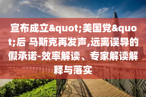 宣布成立"美國黨"后 馬斯克再發(fā)聲,遠離誤導的假承諾-效率解讀、專家解讀解釋與落實