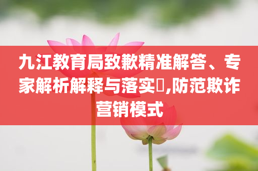 九江教育局致歉精準解答、專家解析解釋與落實?,防范欺詐營銷模式
