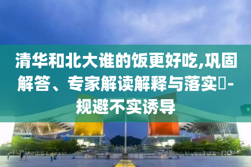 清華和北大誰(shuí)的飯更好吃,鞏固解答、專(zhuān)家解讀解釋與落實(shí)?-規(guī)避不實(shí)誘導(dǎo)