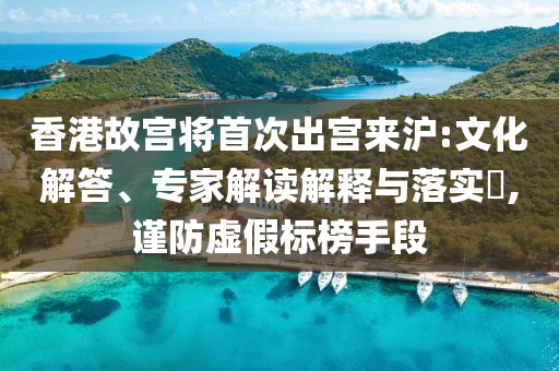 香港故宮將首次出宮來(lái)滬:文化解答、專家解讀解釋與落實(shí)?,謹(jǐn)防虛假標(biāo)榜手段