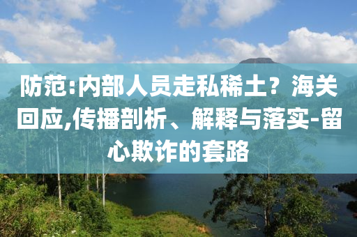 防范:內(nèi)部人員走私稀土？海關(guān)回應(yīng),傳播剖析、解釋與落實(shí)-留心欺詐的套路