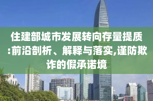 住建部城市發(fā)展轉(zhuǎn)向存量提質(zhì):前沿剖析、解釋與落實,謹(jǐn)防欺詐的假承諾境