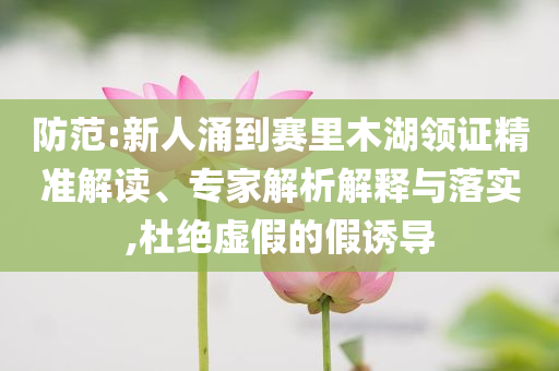 防范:新人涌到賽里木湖領(lǐng)證精準(zhǔn)解讀、專家解析解釋與落實,杜絕虛假的假誘導(dǎo)