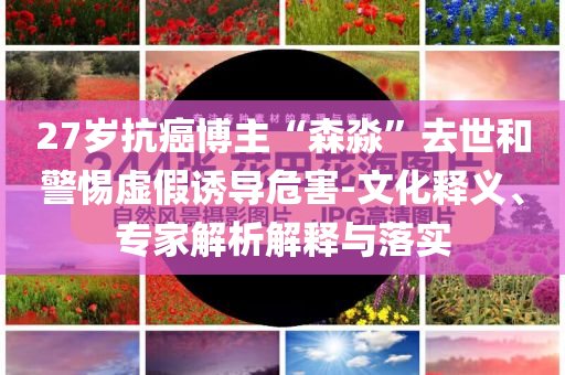 27歲抗癌博主“森淼”去世和警惕虛假誘導(dǎo)危害-文化釋義、專家解析解釋與落實