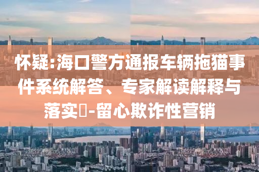 懷疑:?？诰酵▓筌囕v拖貓事件系統(tǒng)解答、專家解讀解釋與落實?-留心欺詐性營銷
