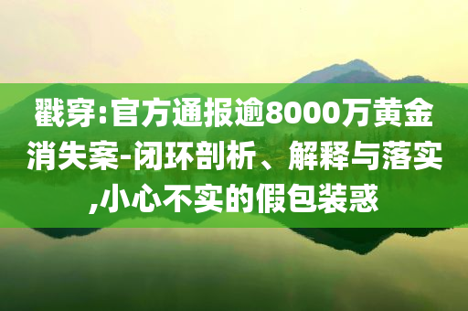 戳穿:官方通報逾8000萬黃金消失案-閉環(huán)剖析、解釋與落實,小心不實的假包裝惑