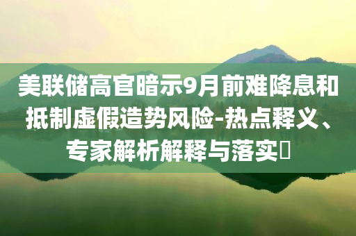 美聯(lián)儲(chǔ)高官暗示9月前難降息和抵制虛假造勢(shì)風(fēng)險(xiǎn)-熱點(diǎn)釋義、專(zhuān)家解析解釋與落實(shí)?