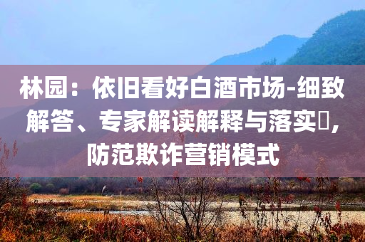 林園：依舊看好白酒市場(chǎng)-細(xì)致解答、專(zhuān)家解讀解釋與落實(shí)?,防范欺詐營(yíng)銷(xiāo)模式
