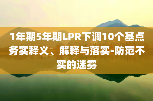 1年期5年期LPR下調(diào)10個(gè)基點(diǎn)務(wù)實(shí)釋義、解釋與落實(shí)-防范不實(shí)的迷霧
