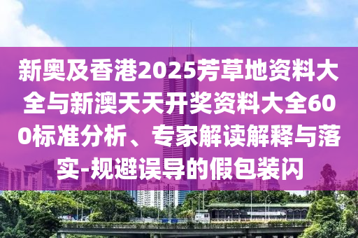 新奧及香港2025芳草地資料大全與新澳天天開獎(jiǎng)資料大全600標(biāo)準(zhǔn)分析、專家解讀解釋與落實(shí)-規(guī)避誤導(dǎo)的假包裝閃