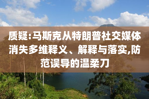 質(zhì)疑:馬斯克從特朗普社交媒體消失多維釋義、解釋與落實(shí),防范誤導(dǎo)的溫柔刀