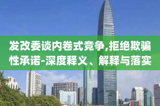 發(fā)改委談內(nèi)卷式競(jìng)爭(zhēng),拒絕欺騙性承諾-深度釋義、解釋與落實(shí)
