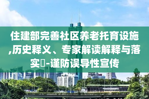 住建部完善社區(qū)養(yǎng)老托育設(shè)施,歷史釋義、專家解讀解釋與落實(shí)?-謹(jǐn)防誤導(dǎo)性宣傳