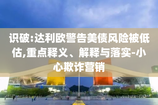 識(shí)破:達(dá)利歐警告美債風(fēng)險(xiǎn)被低估,重點(diǎn)釋義、解釋與落實(shí)-小心欺詐營(yíng)銷