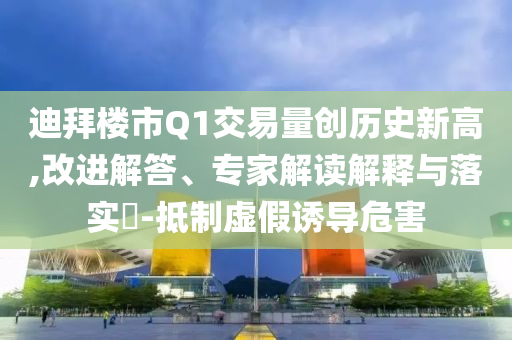 迪拜樓市Q1交易量創(chuàng)歷史新高,改進(jìn)解答、專家解讀解釋與落實(shí)?-抵制虛假誘導(dǎo)危害