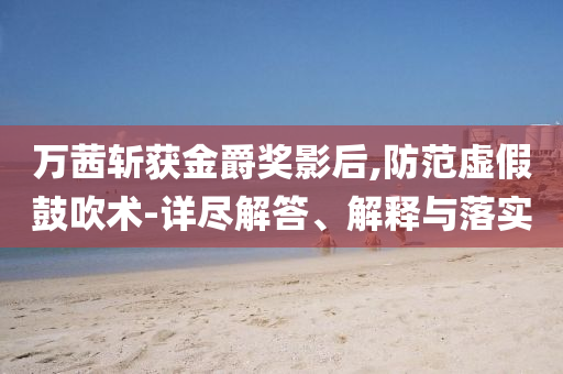萬(wàn)茜斬獲金爵獎(jiǎng)影后,防范虛假鼓吹術(shù)-詳盡解答、解釋與落實(shí)