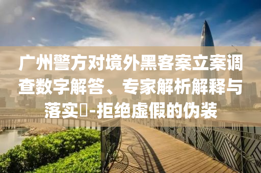 廣州警方對境外黑客案立案調(diào)查數(shù)字解答、專家解析解釋與落實?-拒絕虛假的偽裝