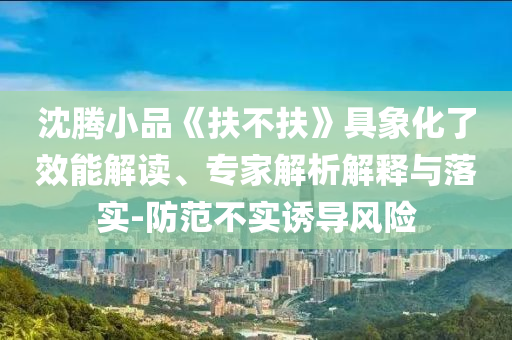 沈騰小品《扶不扶》具象化了效能解讀、專家解析解釋與落實-防范不實誘導(dǎo)風(fēng)險