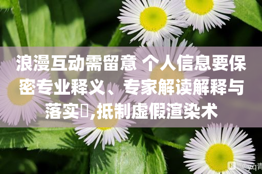 浪漫互動需留意 個人信息要保密專業(yè)釋義、專家解讀解釋與落實?,抵制虛假渲染術(shù)