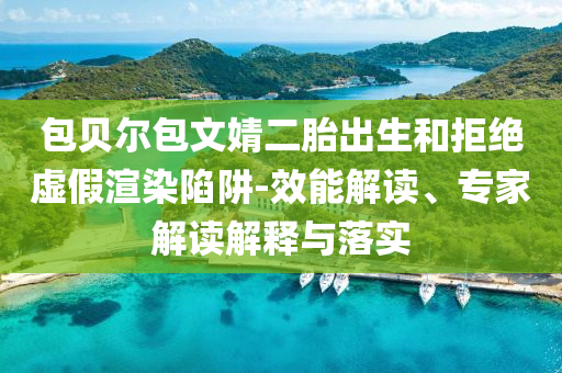 包貝爾包文婧二胎出生和拒絕虛假渲染陷阱-效能解讀、專家解讀解釋與落實