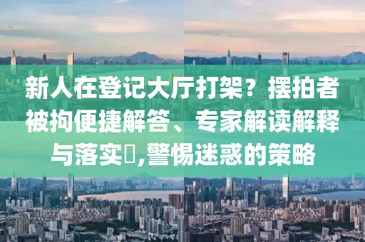新人在登記大廳打架？擺拍者被拘便捷解答、專家解讀解釋與落實(shí)?,警惕迷惑的策略