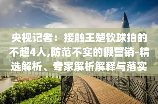 央視記者：接觸王楚欽球拍的不超4人,防范不實的假營銷-精選解析、專家解析解釋與落實
